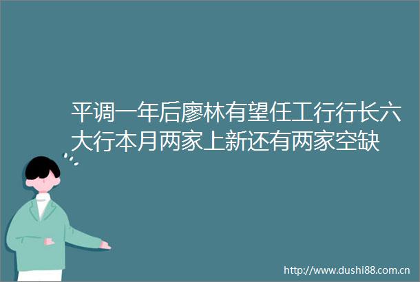 平调一年后廖林有望任工行行长六大行本月两家上新还有两家空缺