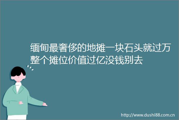 缅甸最奢侈的地摊一块石头就过万整个摊位价值过亿没钱别去