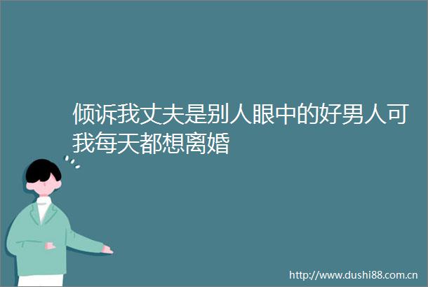 倾诉我丈夫是别人眼中的好男人可我每天都想离婚