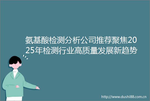 氨基酸检测分析公司推荐聚焦2025年检测行业高质量发展新趋势