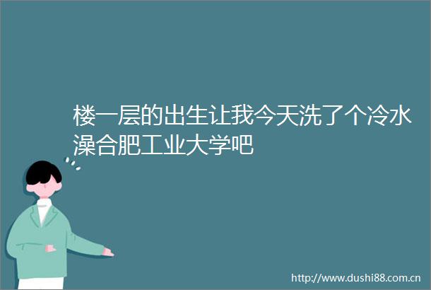 楼一层的出生让我今天洗了个冷水澡合肥工业大学吧