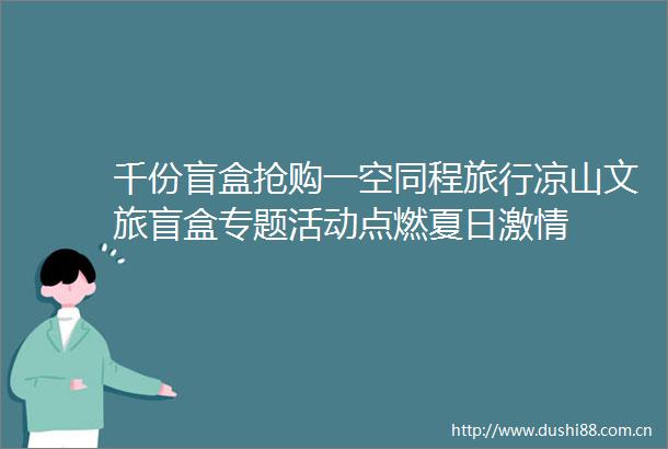 千份盲盒抢购一空同程旅行凉山文旅盲盒专题活动点燃夏日