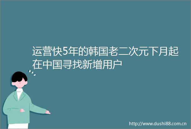 运营快5年的韩国老二次元下月起在寻找新增用户