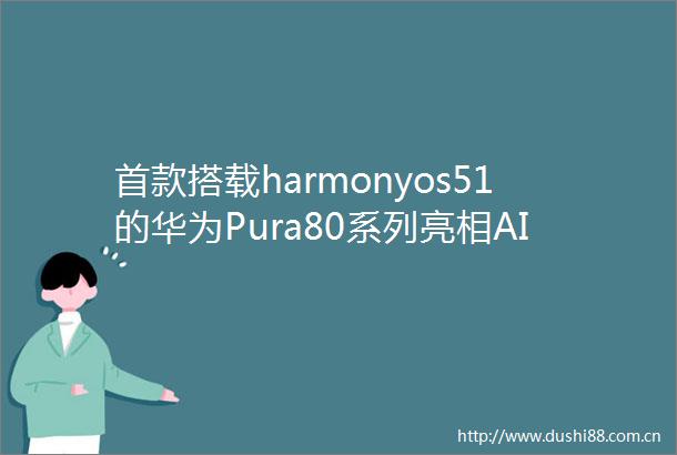 首款搭载harmonyos51的华为Pura80系列亮相AI功能亮点大揭秘