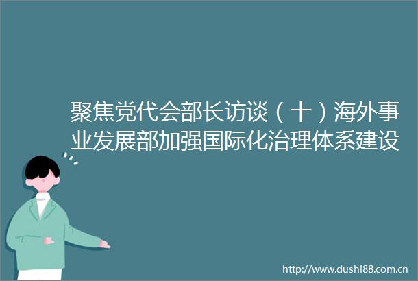 聚焦党代会部长访谈（十）海外事业发展部加强国际化治理体系建设提高全球资源配置能力