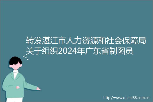 转发湛江市人力资源和社会保障局关于组织2024年广东省制图员职业技能竞赛报名的通知的通知