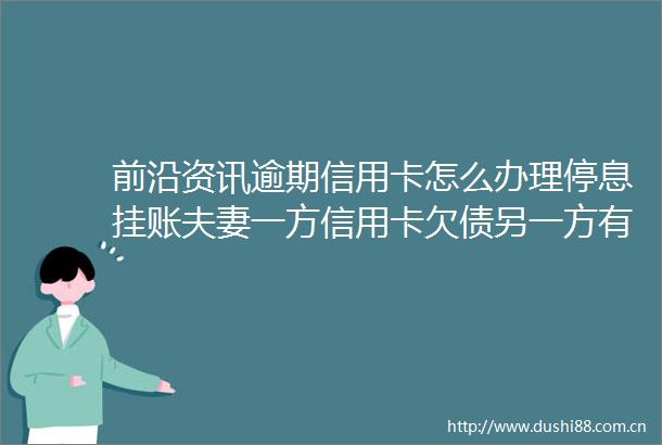 前沿资讯逾期信用卡怎么办理停息挂账夫妻一方信用卡欠债另一方有义务还吗