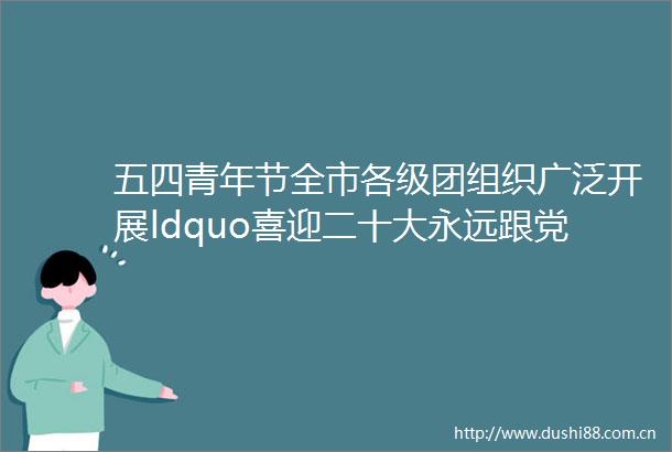五四青年节全市各级团组织广泛开展ldquo喜迎二十大永远跟党走奋进新征程rdquo主题系列活动