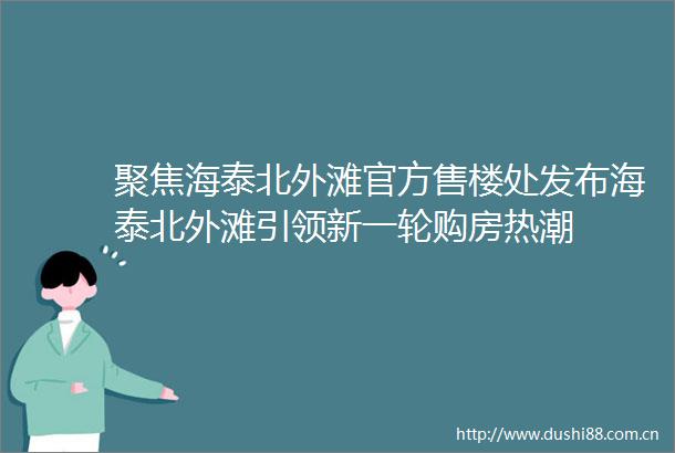 聚焦海泰北外滩官方售楼处发布海泰北外滩引领新一轮购房热潮