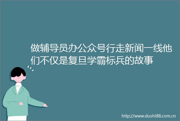 做辅导员办公众号行走新闻一线他们不仅是复旦学霸标兵的故事