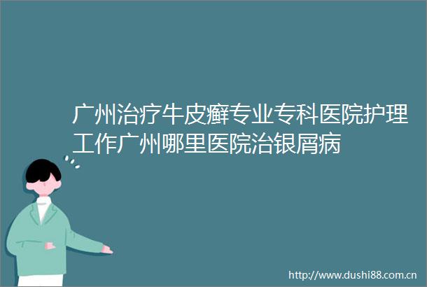 广州治疗牛皮癣专业专科医院护理工作广州哪里医院治银屑病