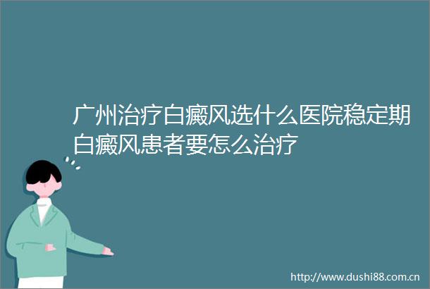 广州治疗白癜风选什么医院稳定期白癜风患者要怎么治疗