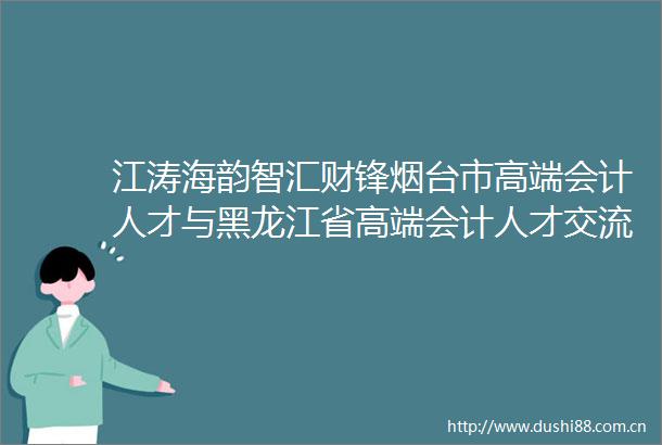 江涛海韵智汇财锋烟台市高端会计人才与黑龙江省高端会计人才交流活动圆满举行