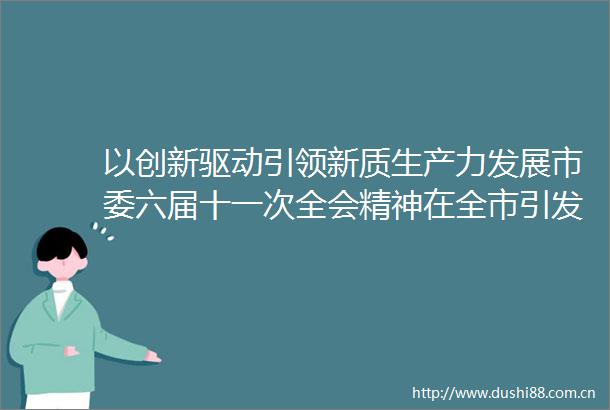 以创新驱动引领新质生产力发展市委六届十一次全会精神在全市引发热烈反响之一
