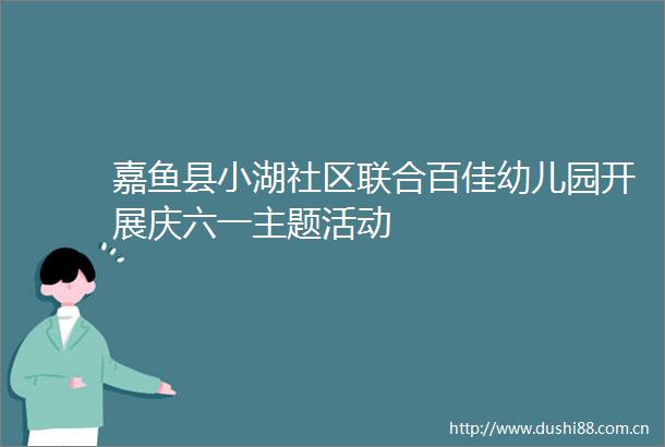 嘉鱼县小湖社区联合百佳幼儿园开展庆六一主题活动