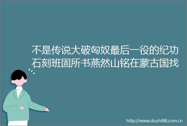 不是传说大破匈奴最后一役的纪功石刻班固所书燕然山铭在蒙古国找到了