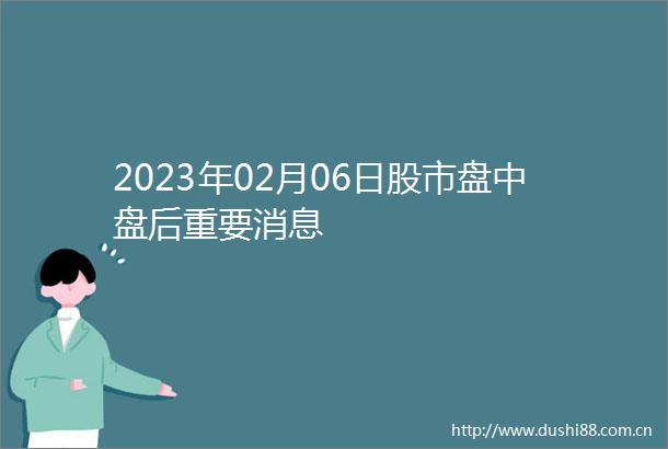 2023年02月06日股市盘中盘后重要消息