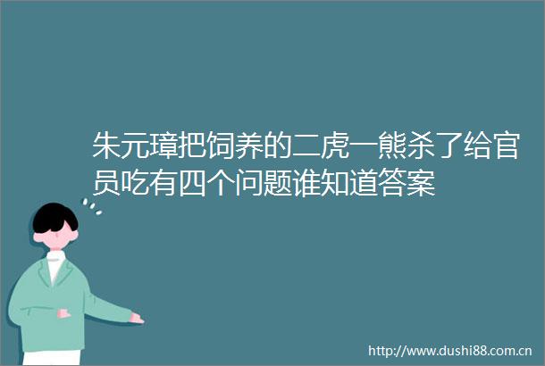 朱元璋把饲养的二虎一熊杀了给官员吃有四个问题谁知道答案