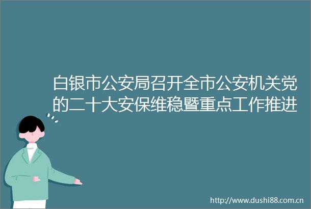白银市局召开全市机关党的二十大安保维稳暨重点工作推进会
