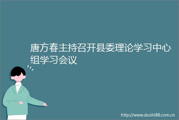 唐方春主持召开县委理论学习中心组学习会议