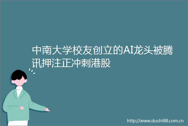 中南大学校友创立的AI龙头被腾讯押注正冲刺港股