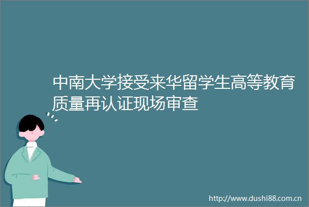 中南大学接受来华留学生高等教育质量再认证现场审查