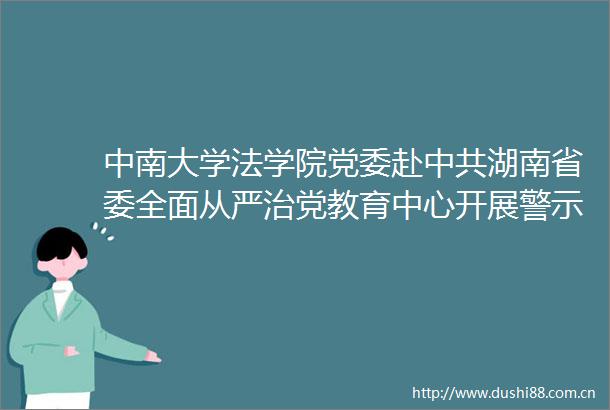 中南大学法学院党委赴湖南省委全面从严治党教育中心开展警示教育