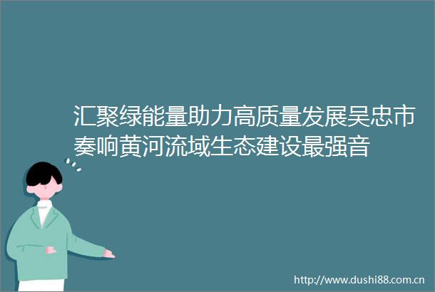 汇聚绿能量助力高质量发展吴忠市奏响黄河流域生态建设最强音