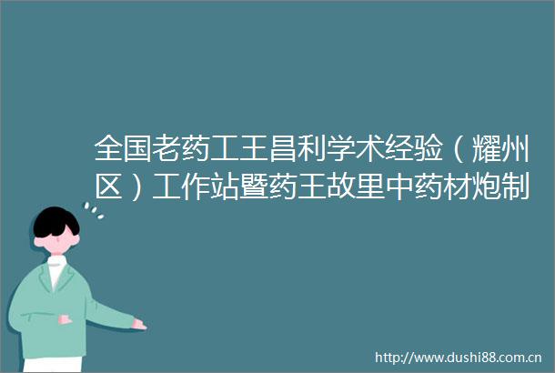 全国老药工王昌利学术经验（耀州区）工作站暨药王故里中药材炮制技艺传承基地揭牌