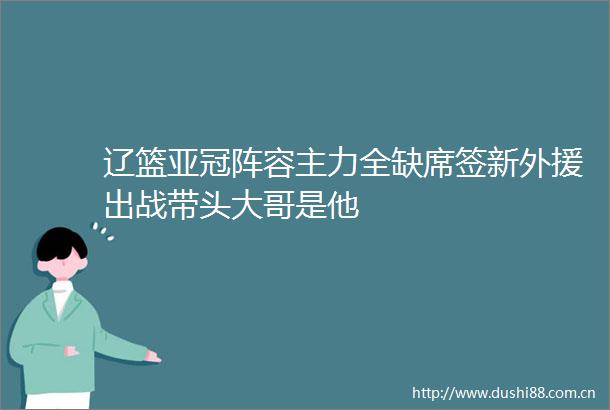 辽篮亚冠阵容主力全缺席签新外援出战带头大哥是他