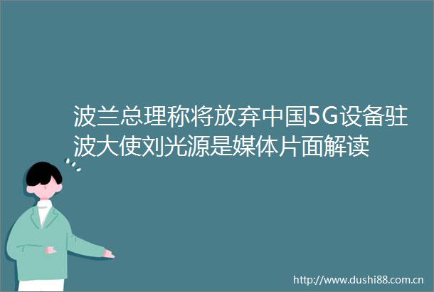 波兰总理称将放弃5G设备驻波大使刘光源是媒体片面解读