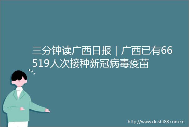 三分钟读广西日报｜广西已有66519人次接种新冠病毒疫苗