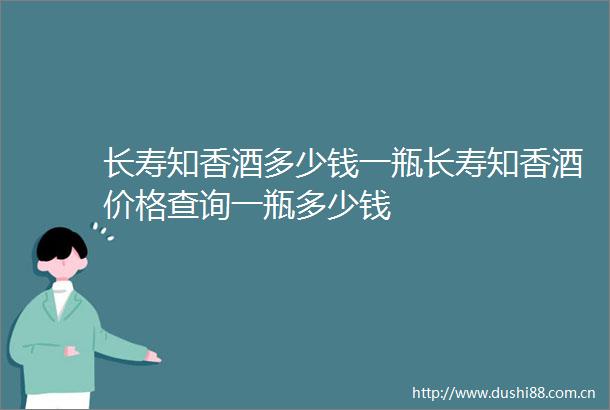 长寿知香酒多少钱一瓶长寿知香酒价格查询一瓶多少钱