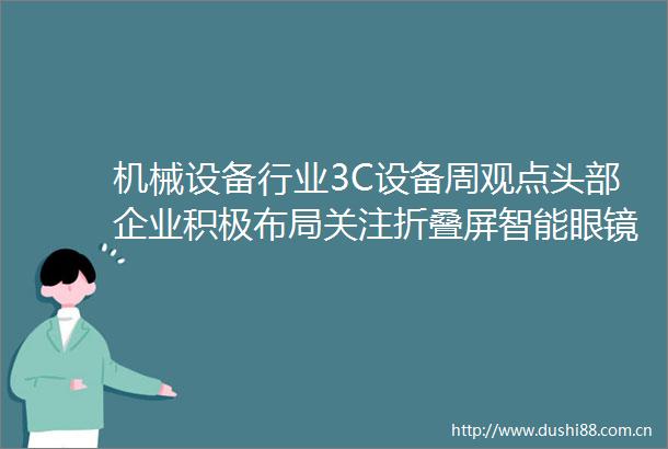 机械设备行业3C设备周观点头部企业积极布局关注折叠屏智能眼镜等新产品
