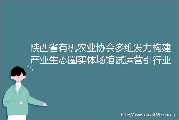 陕西省有机农业协会多维发力构建产业生态圈实体场馆试运营引行业关注