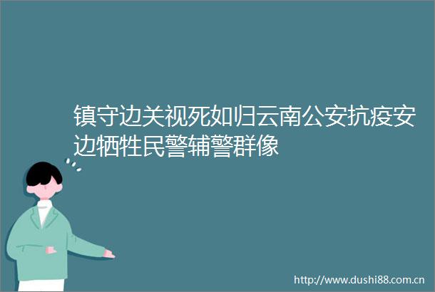 镇守边关视死如归云南抗疫安边牺牲辅警群像