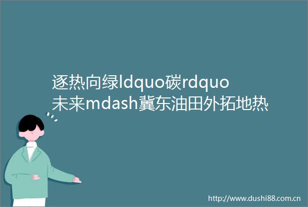 逐热向绿ldquo碳rdquo未来mdash冀东油田外拓地热市场工作综述