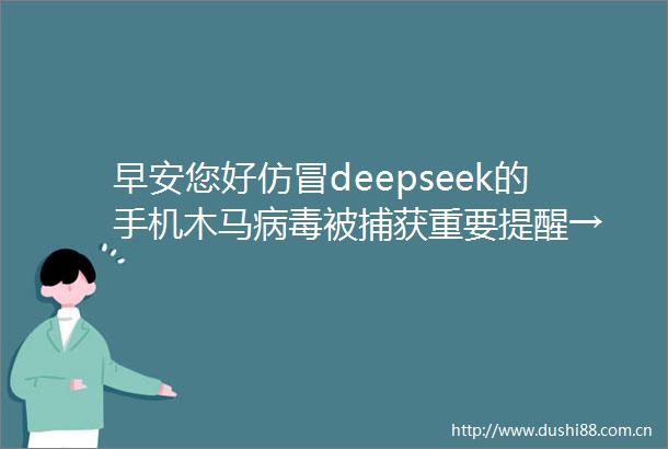 早安您好仿冒deepseek的手机木马病毒被捕获重要提醒→