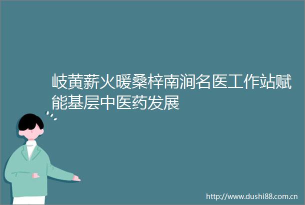 岐黄薪火暖桑梓南涧名医工作站赋能基层中医药发展