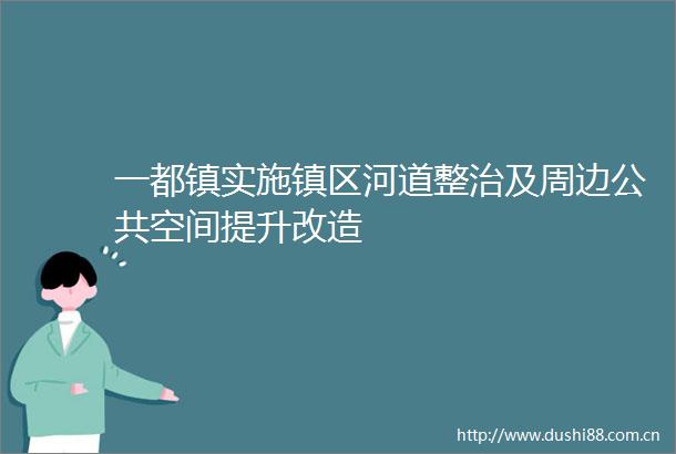 一都镇实施镇区河道整治及周边公共空间提升改造