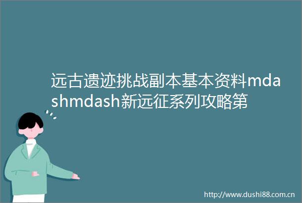 远古遗迹挑战副本基本资料mdashmdash新远征系列攻略第一弹
