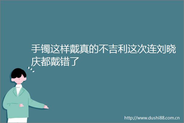手镯这样戴真的不吉利这次连刘晓庆都戴错了