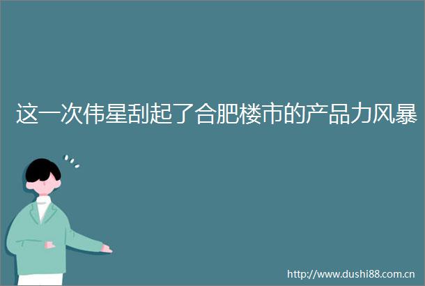 这一次伟星刮起了合肥楼市的产品力风暴