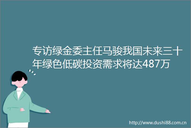 专访绿金委主任马骏我国未来三十年绿色低碳投资需求将达487万亿