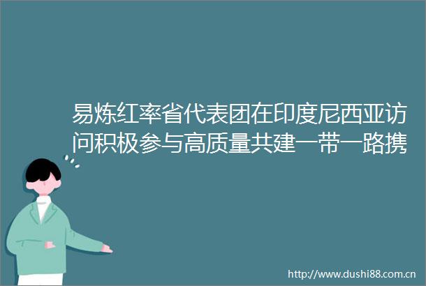 易炼红率省代表团在印度尼西亚访问积极参与高质量共建一带一路携手书写区域合作新篇章
