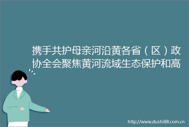 携手共护母亲河沿黄各省（区）政协全会聚焦黄河流域生态保护和高质量发展