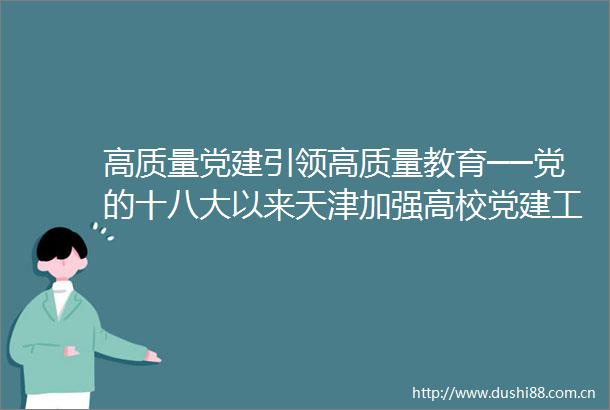 高质量党建引领高质量教育──党的十八大以来天津加强高校党建工作综述