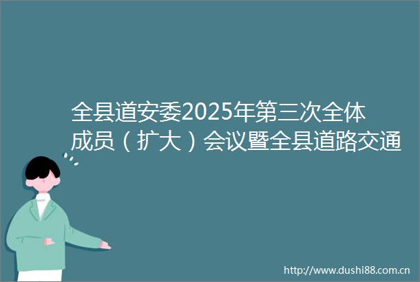 全县道安委2025年第三次全体成员（扩大）会议暨全县道路交通安全突出问题集中整治工作推进会召开