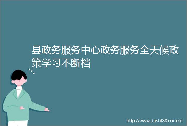 县政务服务中心政务服务全天候政策学习不断档
