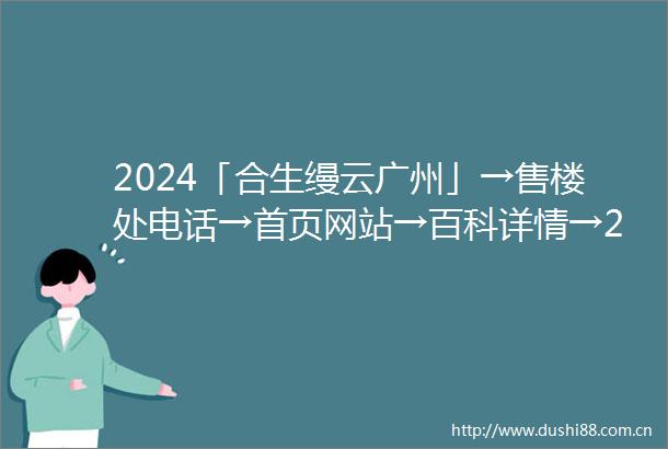 2024「合生缦云广州」→售楼处电话→首页网站→百科详情→24h热线电话